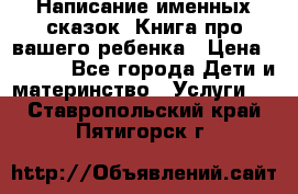 Написание именных сказок! Книга про вашего ребенка › Цена ­ 2 000 - Все города Дети и материнство » Услуги   . Ставропольский край,Пятигорск г.